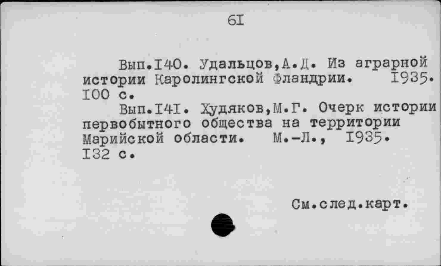 ﻿61
Вып.140. Удальцов,А.Д. Из аграрной истории Каролингской Фландрии. 1935» 100 с.
Вып.141. Худяков,М.Г. Очерк истории первобытного общества на территории Марийской области. М.-Л., 1935« 132 с.
См.след.карт.